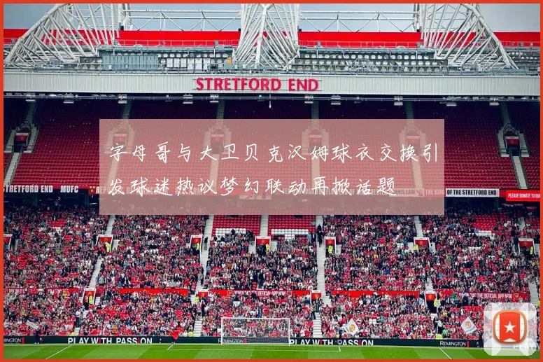 字母哥与大卫贝克汉姆球衣交换引发球迷热议梦幻联动再掀话题