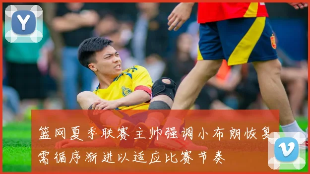 篮网夏季联赛主帅强调小布朗恢复需循序渐进以适应比赛节奏