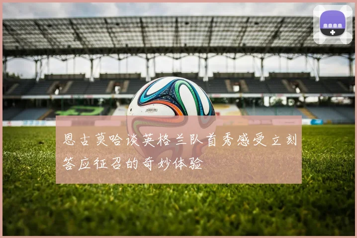 恩古莫哈谈英格兰队首秀感受立刻答应征召的奇妙体验